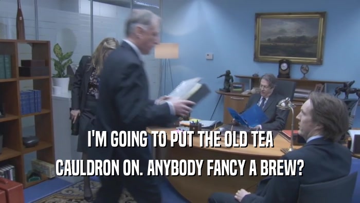 I'M GOING TO PUT THE OLD TEA CAULDRON ON. ANYBODY FANCY A BREW? 