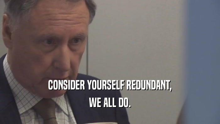 CONSIDER YOURSELF REDUNDANT, WE ALL DO. 