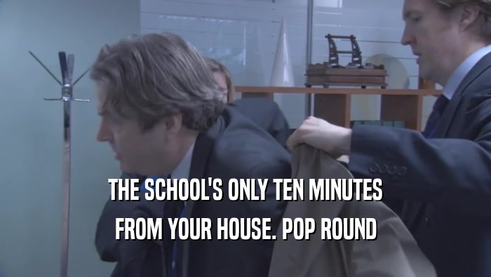 THE SCHOOL'S ONLY TEN MINUTES FROM YOUR HOUSE. POP ROUND FROM YOUR HOUSE. POP ROUND