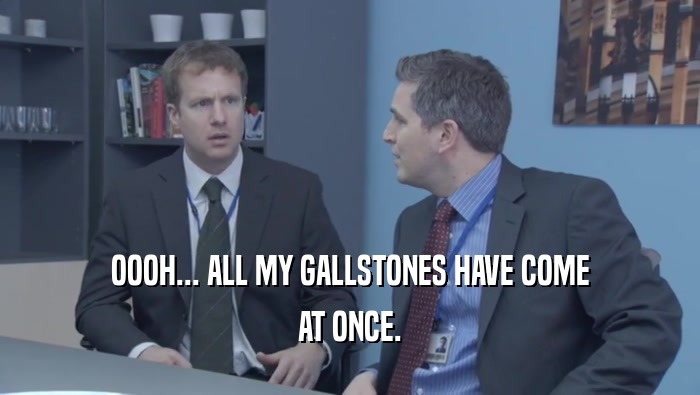OOOH... ALL MY GALLSTONES HAVE COME AT ONCE. 