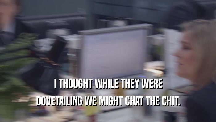 I THOUGHT WHILE THEY WERE DOVETAILING WE MIGHT CHAT THE CHIT. 