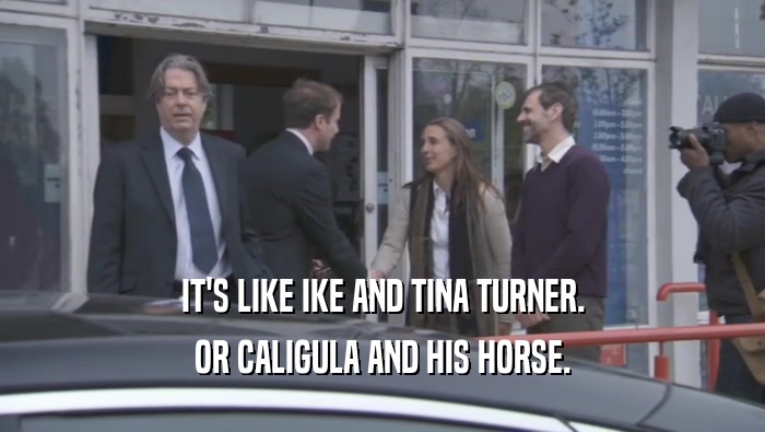 IT'S LIKE IKE AND TINA TURNER. OR CALIGULA AND HIS HORSE. 