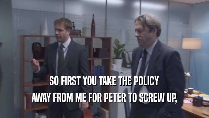 SO FIRST YOU TAKE THE POLICY AWAY FROM ME FOR PETER TO SCREW UP, 