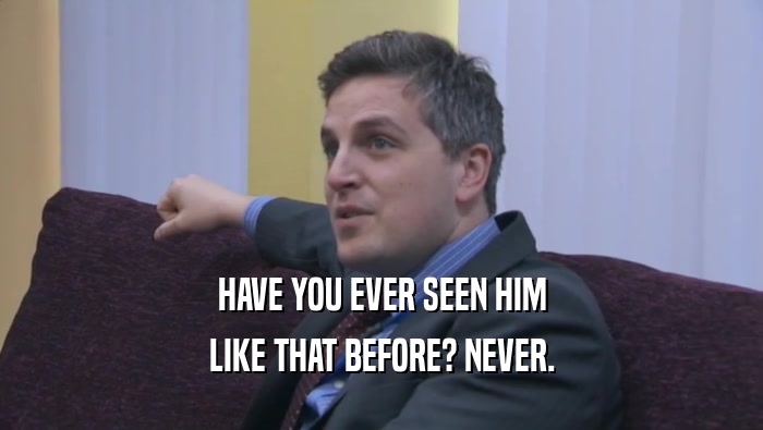 HAVE YOU EVER SEEN HIM LIKE THAT BEFORE? NEVER. 