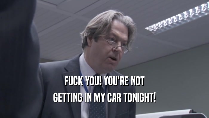 FUCK YOU! YOU'RE NOT GETTING IN MY CAR TONIGHT! 