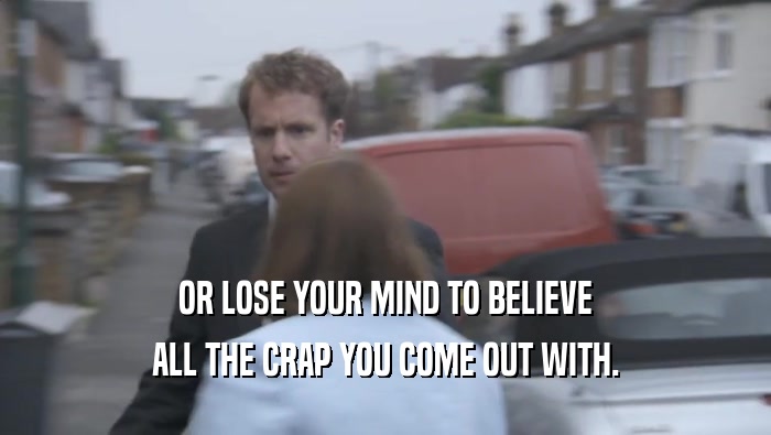 OR LOSE YOUR MIND TO BELIEVE ALL THE CRAP YOU COME OUT WITH. 