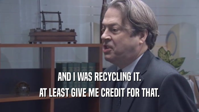 AND I WAS RECYCLING IT. AT LEAST GIVE ME CREDIT FOR THAT. 