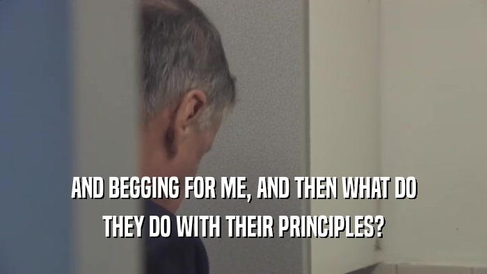 AND BEGGING FOR ME, AND THEN WHAT DO THEY DO WITH THEIR PRINCIPLES? 