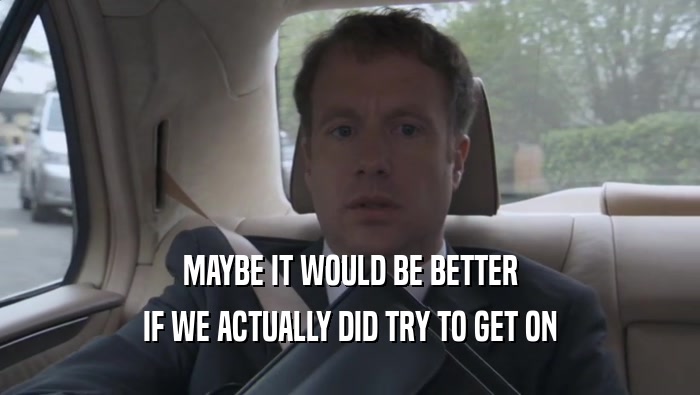 MAYBE IT WOULD BE BETTER IF WE ACTUALLY DID TRY TO GET ON 