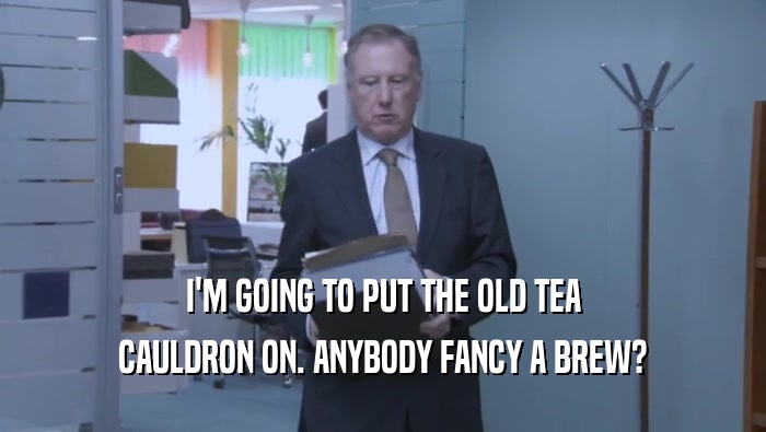 I'M GOING TO PUT THE OLD TEA CAULDRON ON. ANYBODY FANCY A BREW? 