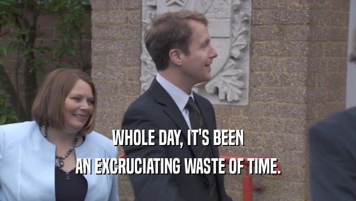 WHOLE DAY, IT'S BEEN AN EXCRUCIATING WASTE OF TIME. 