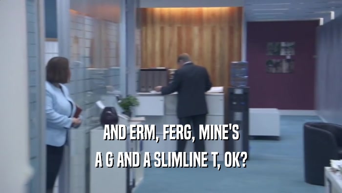 AND ERM, FERG, MINE'S A G AND A SLIMLINE T, OK? 