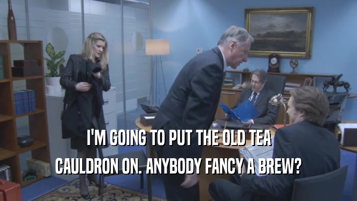 I'M GOING TO PUT THE OLD TEA CAULDRON ON. ANYBODY FANCY A BREW? 