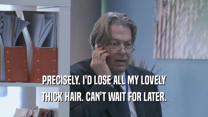 PRECISELY. I'D LOSE ALL MY LOVELY THICK HAIR. CAN'T WAIT FOR LATER. 