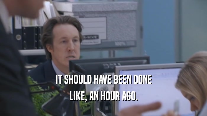 IT SHOULD HAVE BEEN DONE LIKE, AN HOUR AGO. 
