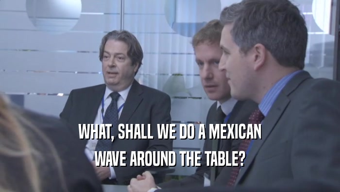 WHAT, SHALL WE DO A MEXICAN WAVE AROUND THE TABLE? 
