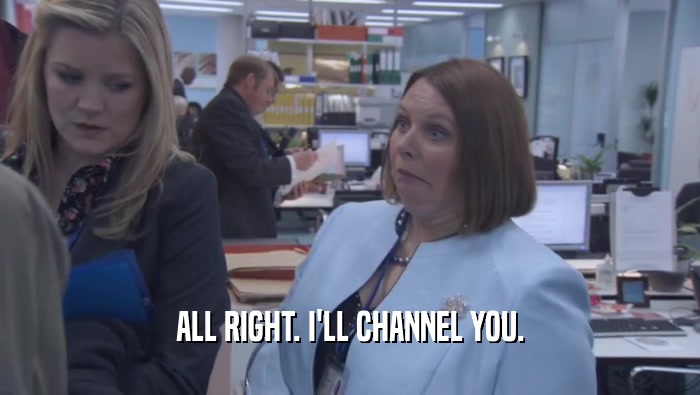 ALL RIGHT. I'LL CHANNEL YOU.  