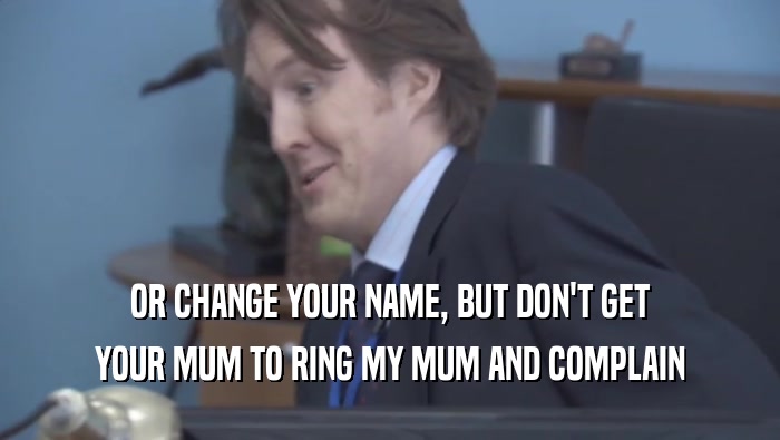OR CHANGE YOUR NAME, BUT DON'T GET YOUR MUM TO RING MY MUM AND COMPLAIN 