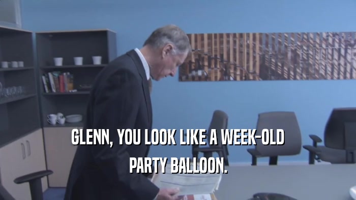 GLENN, YOU LOOK LIKE A WEEK-OLD PARTY BALLOON. 