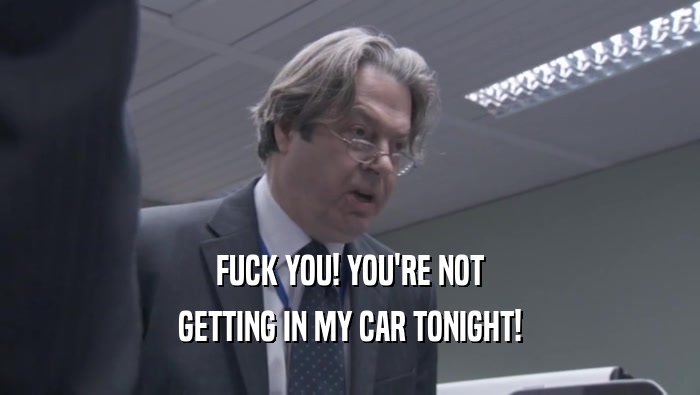FUCK YOU! YOU'RE NOT GETTING IN MY CAR TONIGHT! 