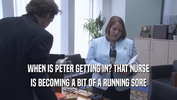 WHEN IS PETER GETTING IN? THAT NURSE IS BECOMING A BIT OF A RUNNING SORE 