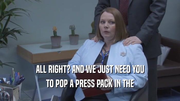 ALL RIGHT? AND WE JUST NEED YOU TO POP A PRESS PACK IN THE 