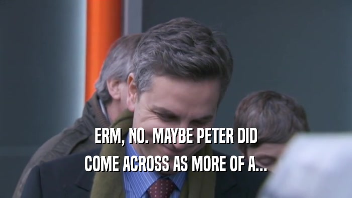 ERM, NO. MAYBE PETER DID COME ACROSS AS MORE OF A... 