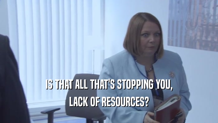 IS THAT ALL THAT'S STOPPING YOU, LACK OF RESOURCES? 