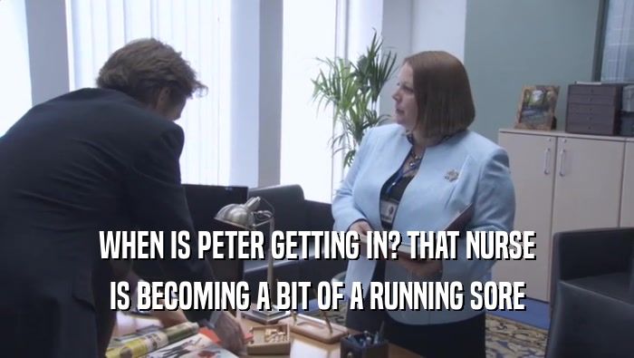 WHEN IS PETER GETTING IN? THAT NURSE IS BECOMING A BIT OF A RUNNING SORE 