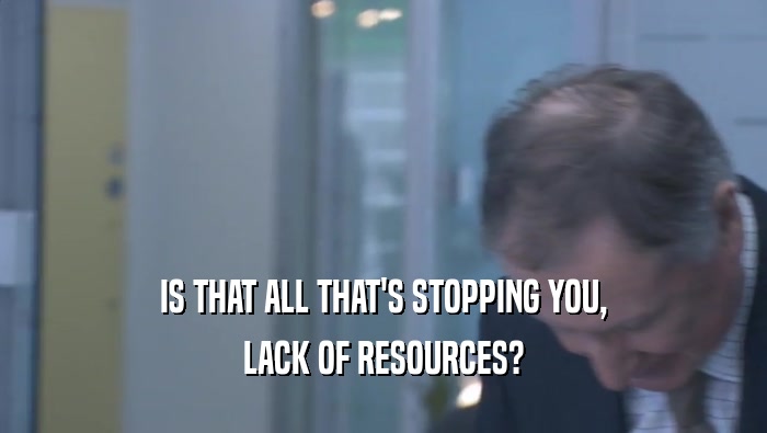 IS THAT ALL THAT'S STOPPING YOU, LACK OF RESOURCES? 