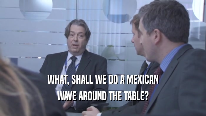 WHAT, SHALL WE DO A MEXICAN WAVE AROUND THE TABLE? 