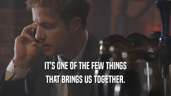 IT'S ONE OF THE FEW THINGS THAT BRINGS US TOGETHER. 