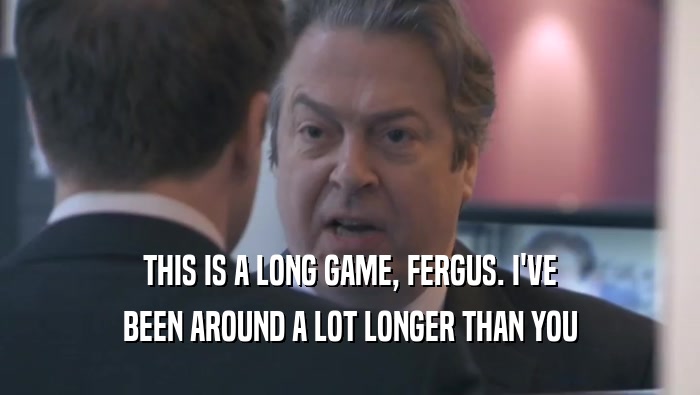 THIS IS A LONG GAME, FERGUS. I'VE BEEN AROUND A LOT LONGER THAN YOU 