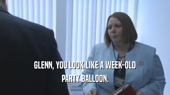 GLENN, YOU LOOK LIKE A WEEK-OLD PARTY BALLOON. 