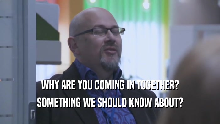 WHY ARE YOU COMING IN TOGETHER? SOMETHING WE SHOULD KNOW ABOUT? 
