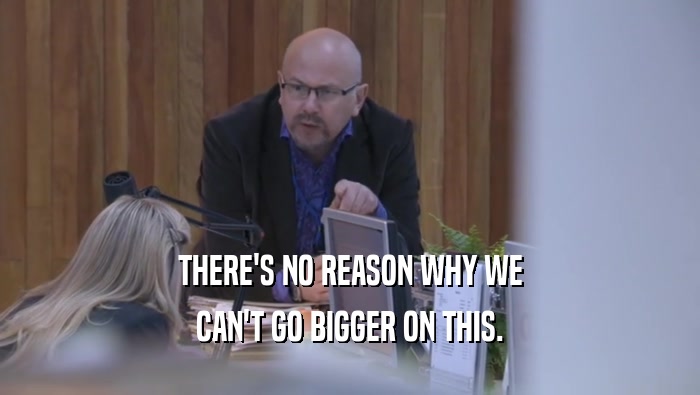 THERE'S NO REASON WHY WE CAN'T GO BIGGER ON THIS. 
