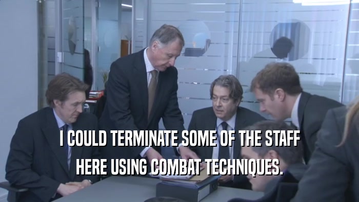 I COULD TERMINATE SOME OF THE STAFF HERE USING COMBAT TECHNIQUES. 