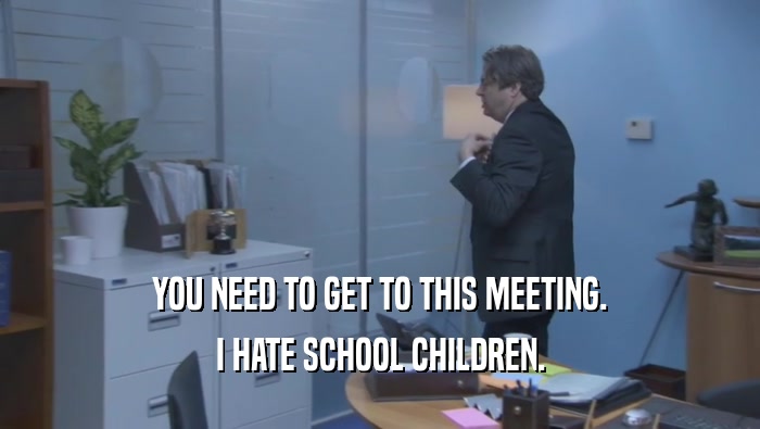YOU NEED TO GET TO THIS MEETING. I HATE SCHOOL CHILDREN. 