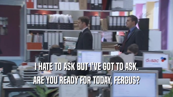I HATE TO ASK BUT I'VE GOT TO ASK. ARE YOU READY FOR TODAY, FERGUS? 