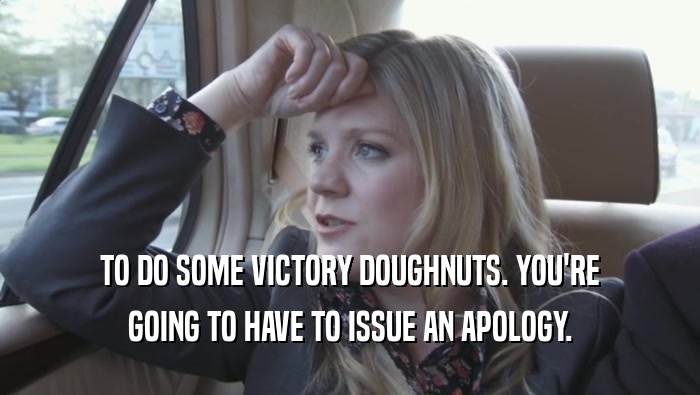 TO DO SOME VICTORY DOUGHNUTS. YOU'RE GOING TO HAVE TO ISSUE AN APOLOGY. 