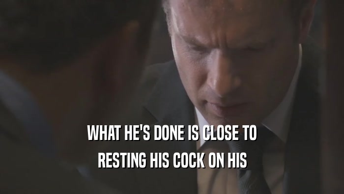 WHAT HE'S DONE IS CLOSE TO
 RESTING HIS COCK ON HIS
 RESTING HIS COCK ON HIS
