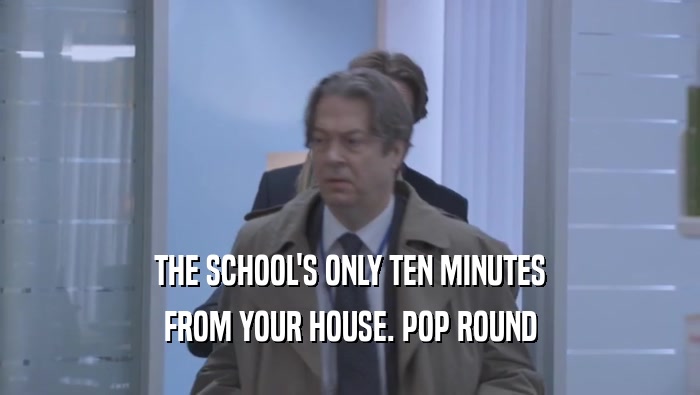 THE SCHOOL'S ONLY TEN MINUTES FROM YOUR HOUSE. POP ROUND FROM YOUR HOUSE. POP ROUND