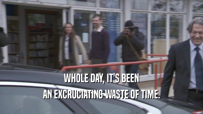 WHOLE DAY, IT'S BEEN AN EXCRUCIATING WASTE OF TIME. 