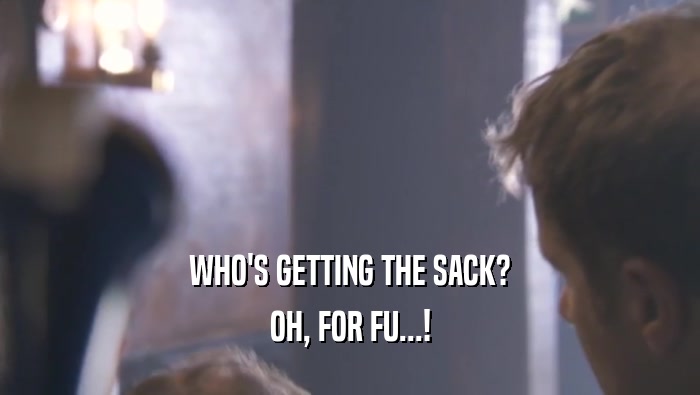WHO'S GETTING THE SACK?
 OH, FOR FU...!
 