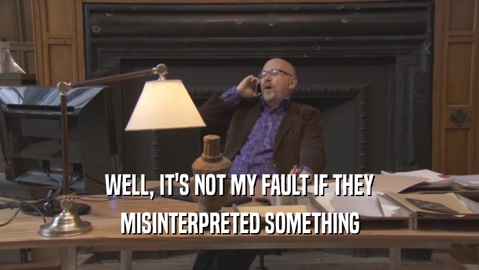 WELL, IT'S NOT MY FAULT IF THEY MISINTERPRETED SOMETHING 