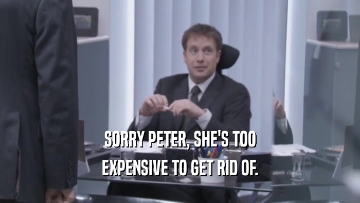 SORRY PETER, SHE'S TOO EXPENSIVE TO GET RID OF. 