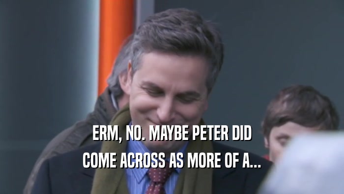 ERM, NO. MAYBE PETER DID COME ACROSS AS MORE OF A... 