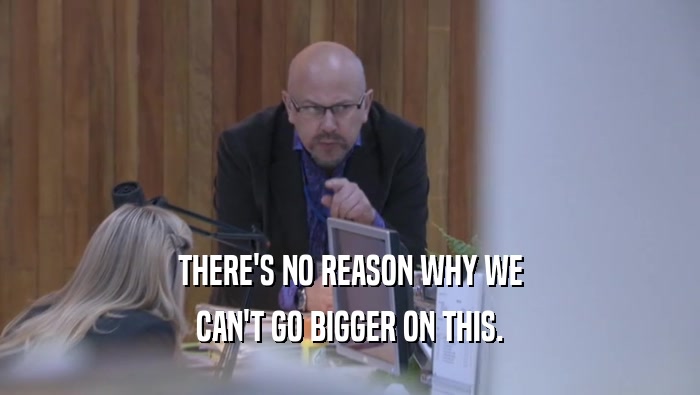 THERE'S NO REASON WHY WE CAN'T GO BIGGER ON THIS. 