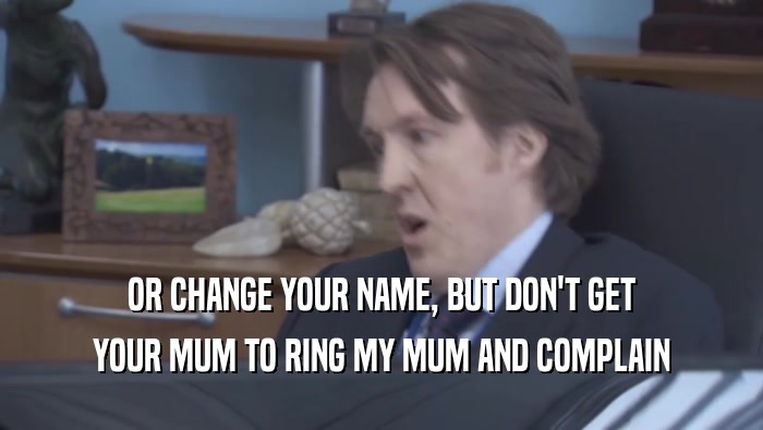 OR CHANGE YOUR NAME, BUT DON'T GET YOUR MUM TO RING MY MUM AND COMPLAIN 