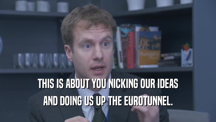 THIS IS ABOUT YOU NICKING OUR IDEAS AND DOING US UP THE EUROTUNNEL. 